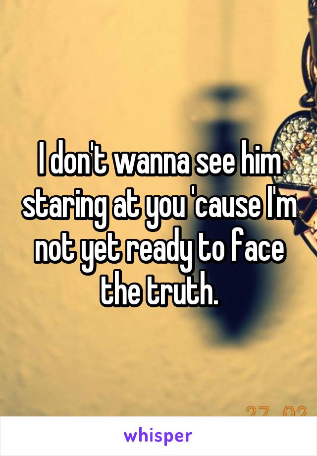 I don't wanna see him staring at you 'cause I'm not yet ready to face the truth.