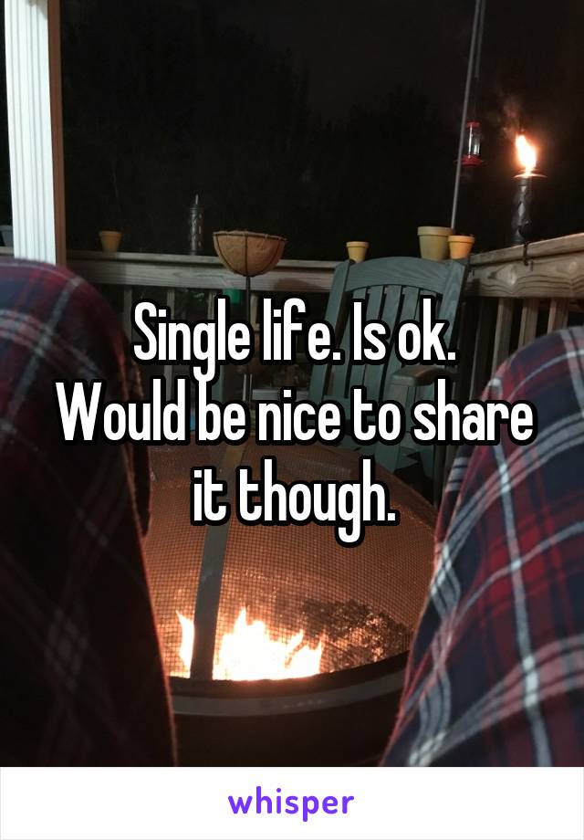 Single life. Is ok.
Would be nice to share it though.