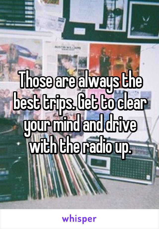 Those are always the best trips. Get to clear your mind and drive with the radio up.