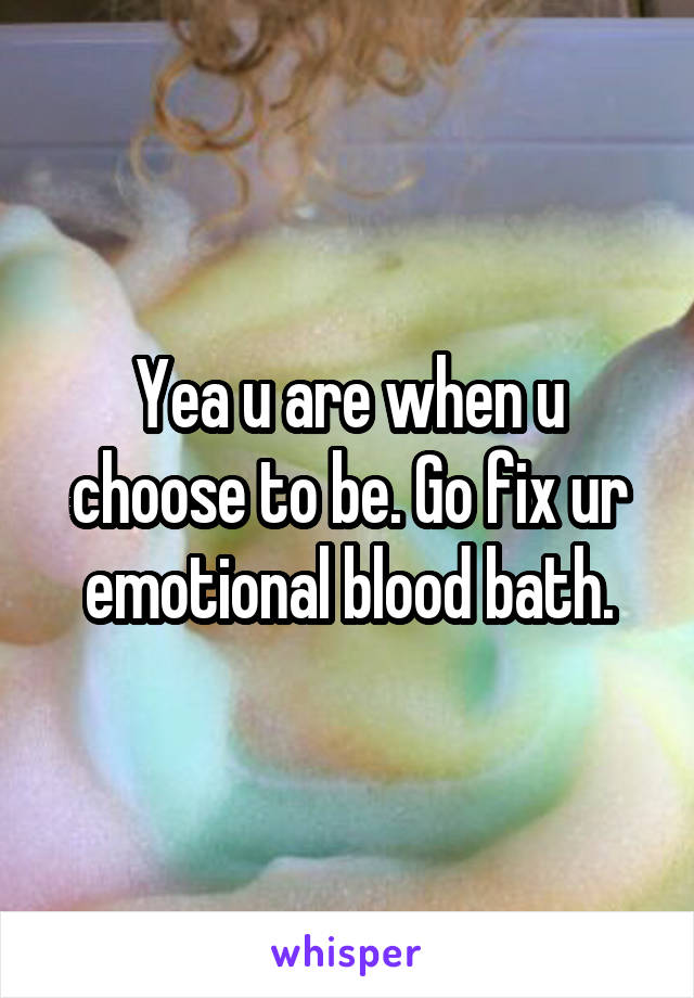 Yea u are when u choose to be. Go fix ur emotional blood bath.