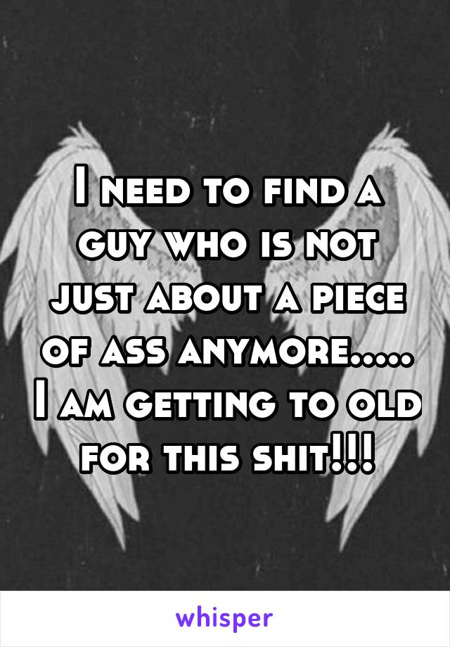 I need to find a guy who is not just about a piece of ass anymore..... I am getting to old for this shit!!!