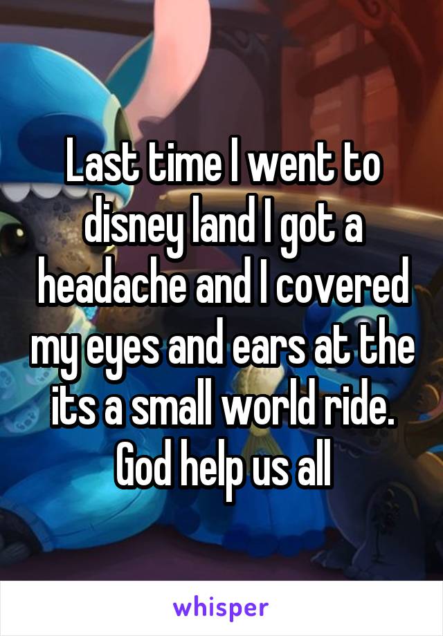 Last time I went to disney land I got a headache and I covered my eyes and ears at the its a small world ride. God help us all