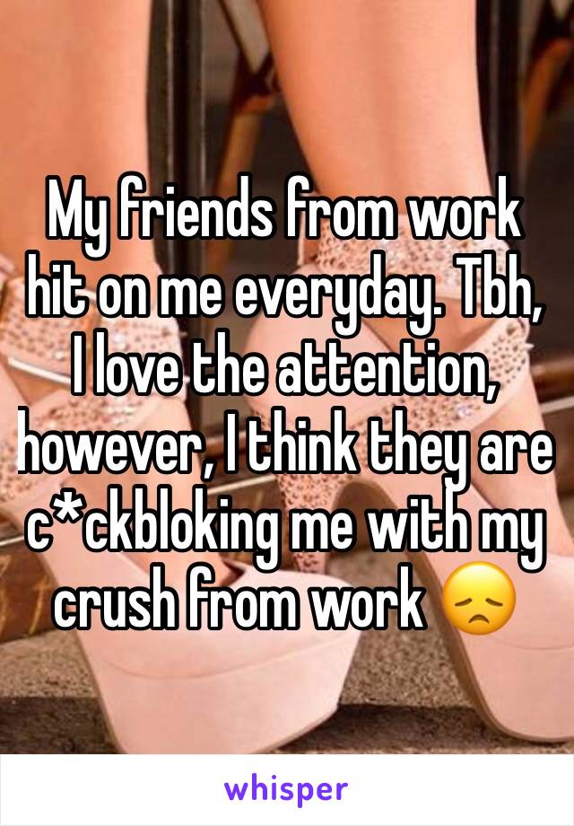 My friends from work hit on me everyday. Tbh, I love the attention, however, I think they are c*ckbloking me with my crush from work 😞