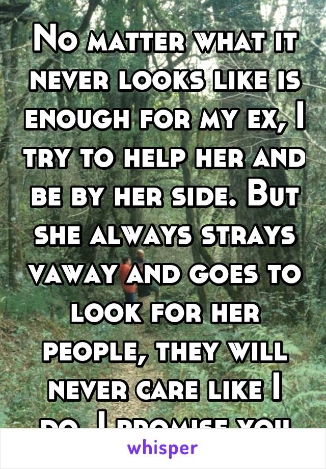 No matter what it never looks like is enough for my ex, I try to help her and be by her side. But she always strays vaway and goes to look for her people, they will never care like I do. I promise you