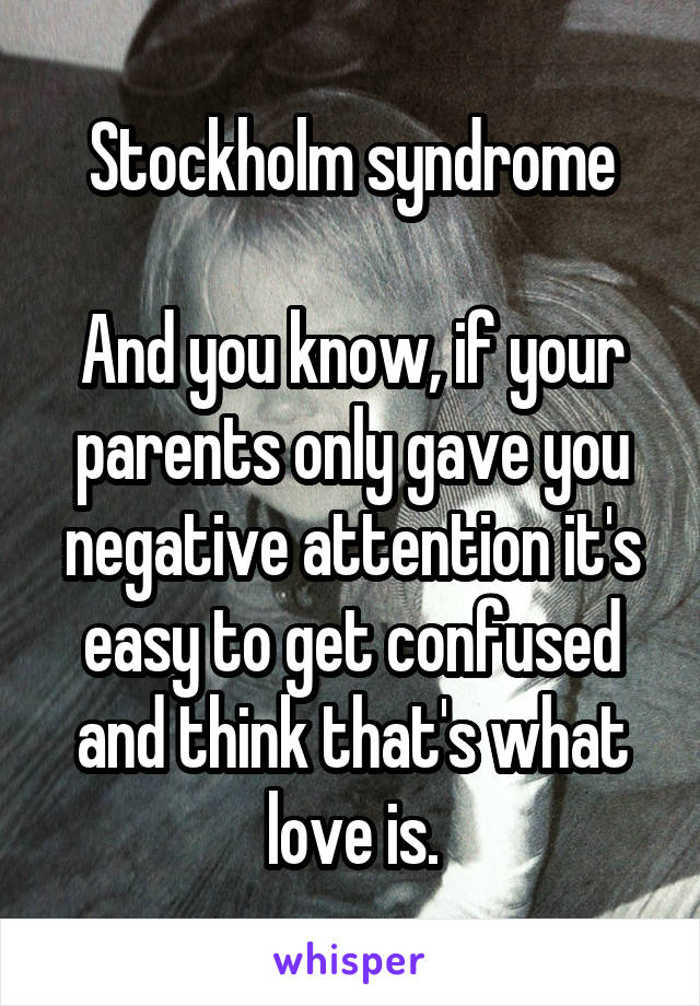 Stockholm syndrome

And you know, if your parents only gave you negative attention it's easy to get confused and think that's what love is.