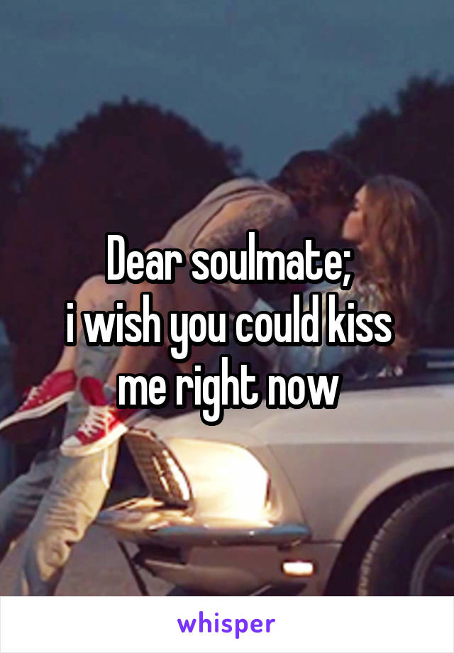 Dear soulmate;
i wish you could kiss me right now