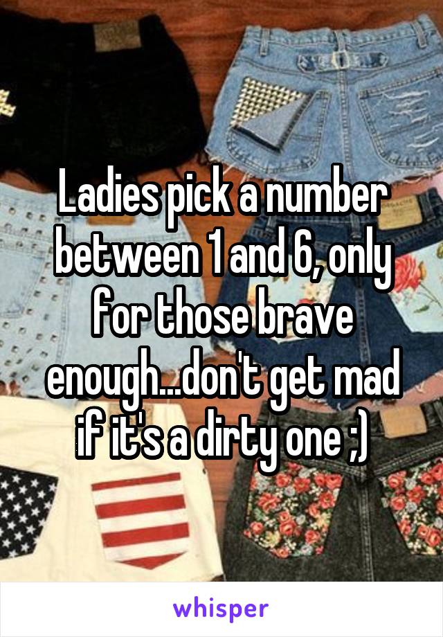 Ladies pick a number between 1 and 6, only for those brave enough...don't get mad if it's a dirty one ;)