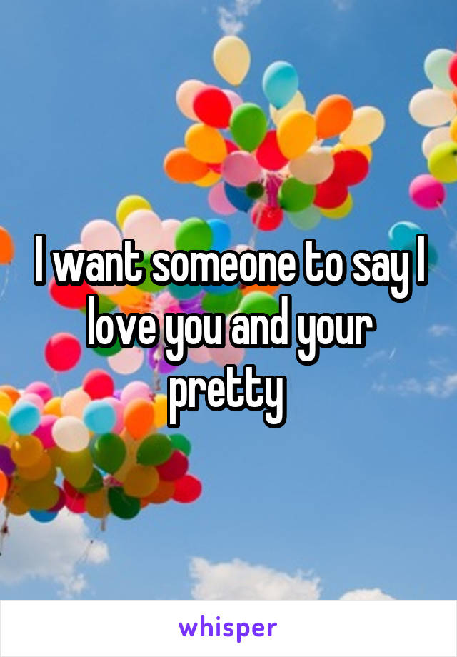 I want someone to say I love you and your pretty 