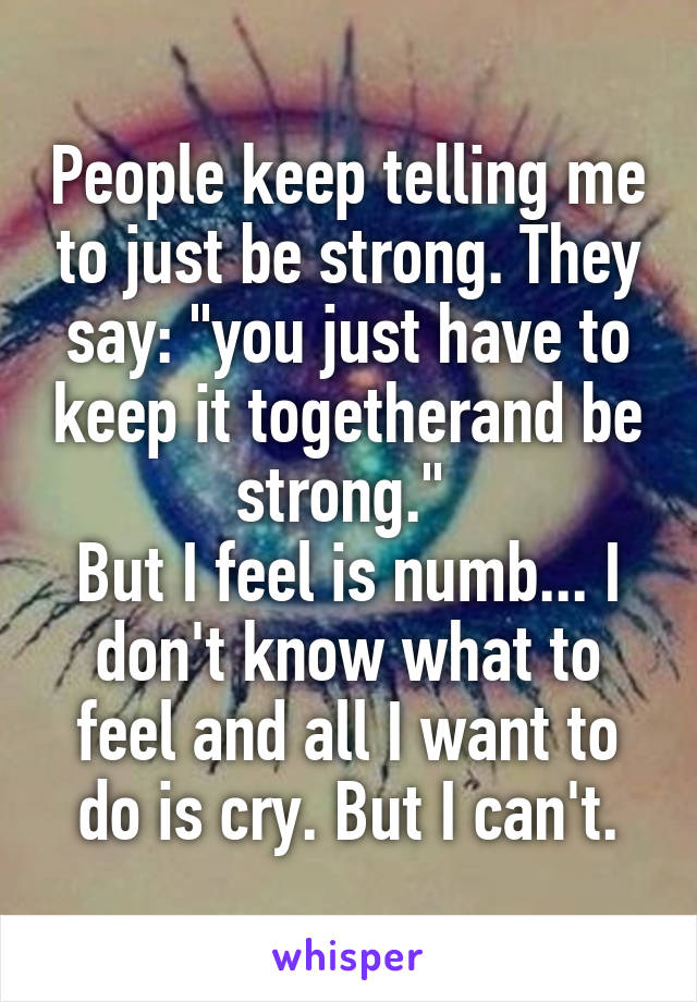 People keep telling me to just be strong. They say: "you just have to keep it togetherand be strong." 
But I feel is numb... I don't know what to feel and all I want to do is cry. But I can't.