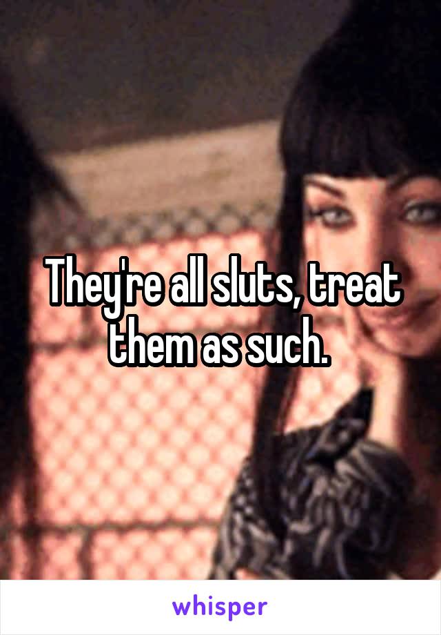 They're all sluts, treat them as such. 