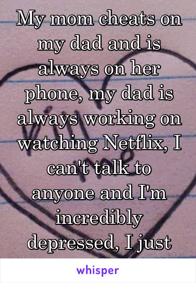 My mom cheats on my dad and is always on her phone, my dad is always working on watching Netflix, I can't talk to anyone and I'm incredibly depressed, I just don't even care rn