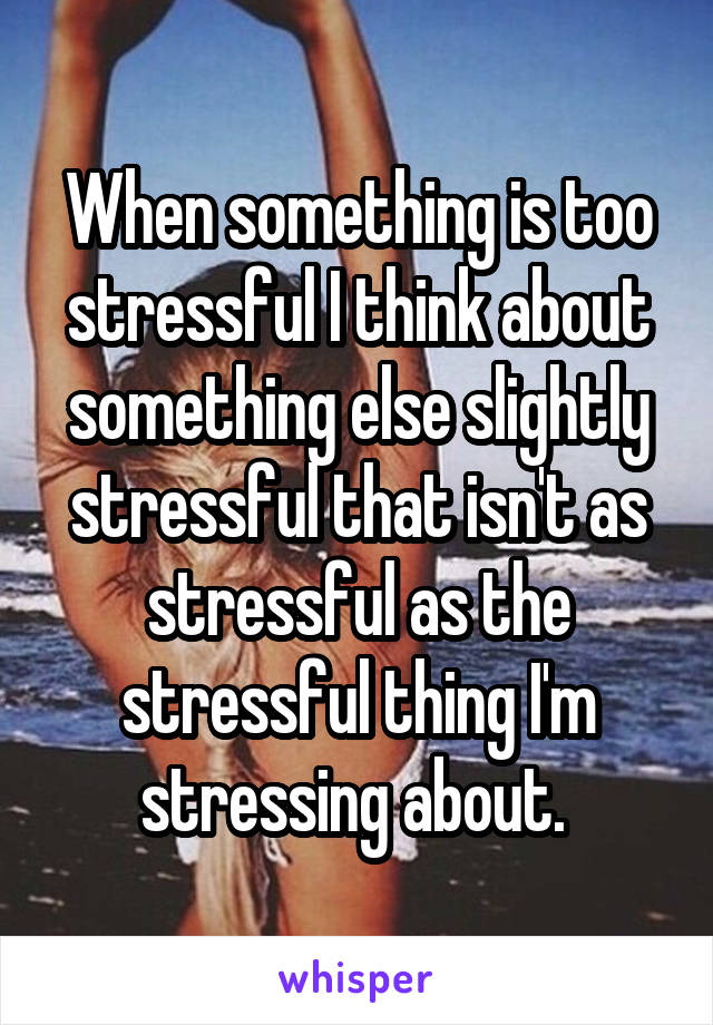 When something is too stressful I think about something else slightly stressful that isn't as stressful as the stressful thing I'm stressing about. 