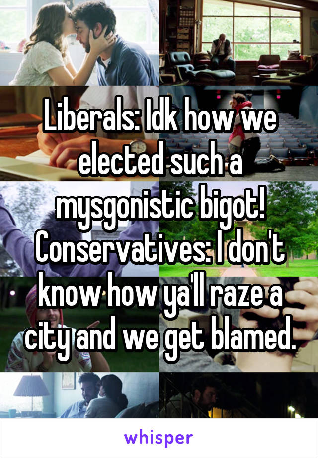 Liberals: Idk how we elected such a mysgonistic bigot!
Conservatives: I don't know how ya'll raze a city and we get blamed.