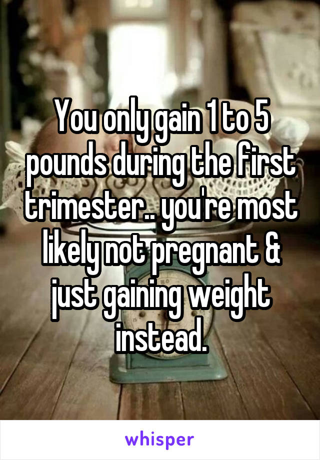 You only gain 1 to 5 pounds during the first trimester.. you're most likely not pregnant & just gaining weight instead.