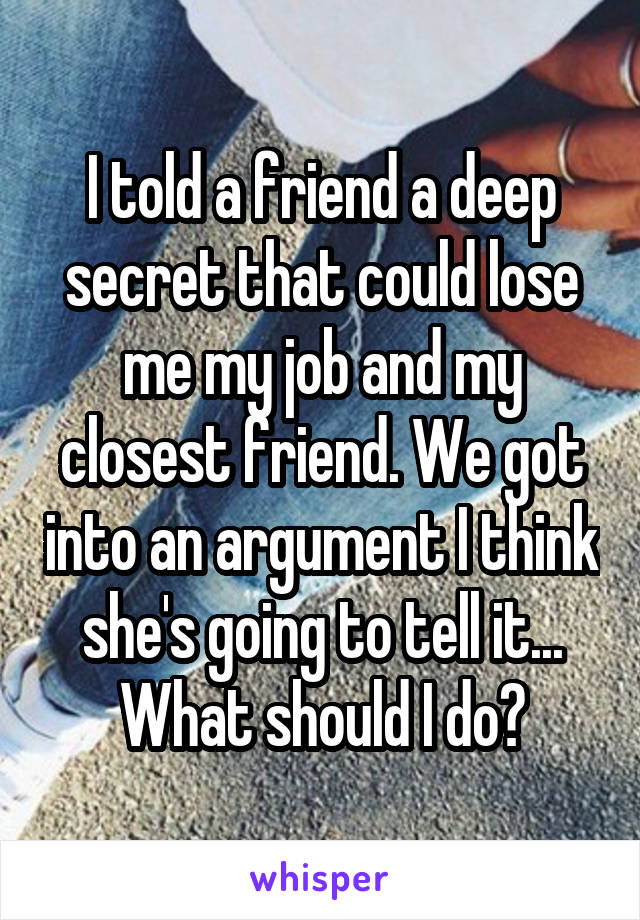 I told a friend a deep secret that could lose me my job and my closest friend. We got into an argument I think she's going to tell it... What should I do?