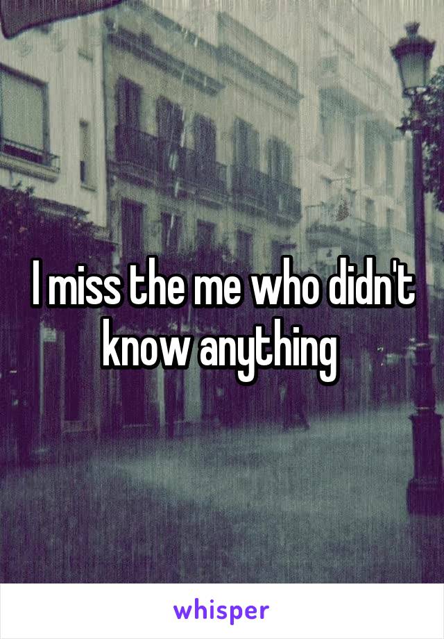 I miss the me who didn't know anything 