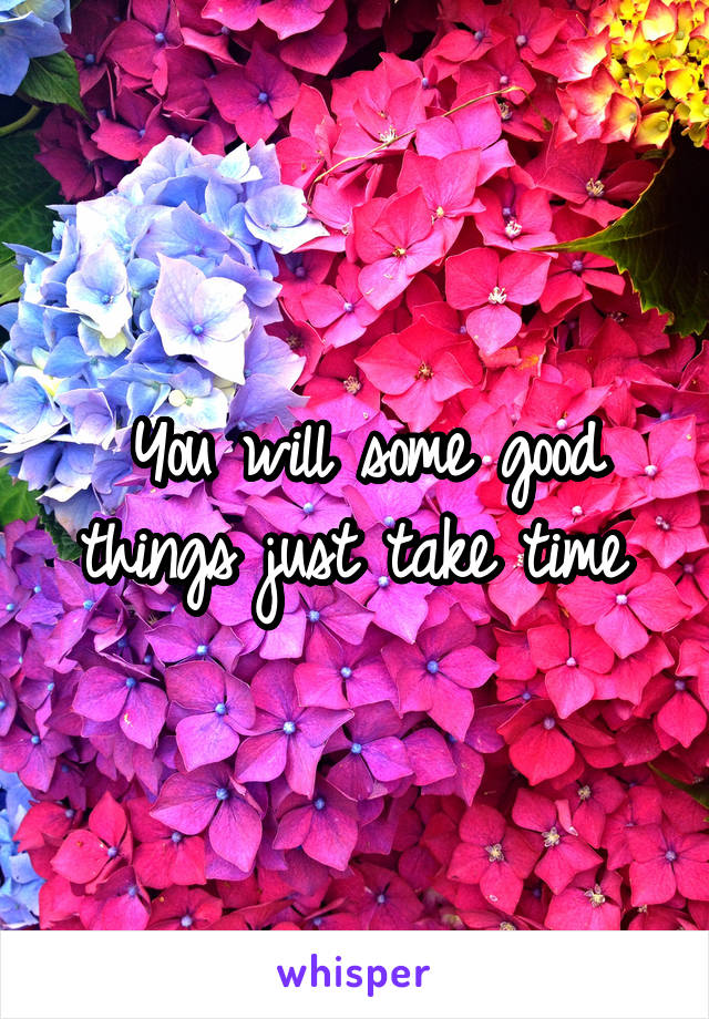 You will some good things just take time 