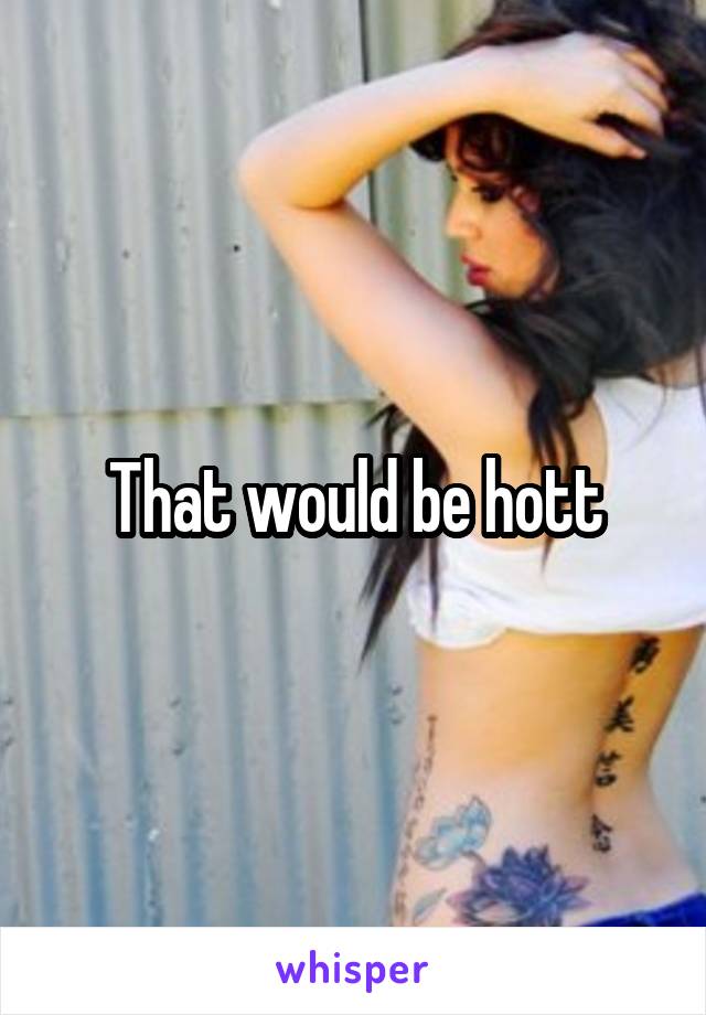 That would be hott