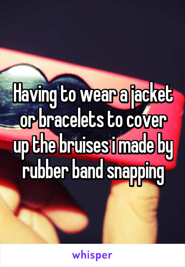 Having to wear a jacket or bracelets to cover up the bruises i made by rubber band snapping