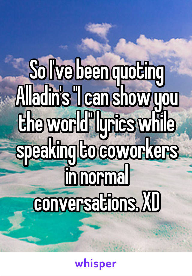 So I've been quoting Alladin's "I can show you the world" lyrics while speaking to coworkers in normal conversations. XD