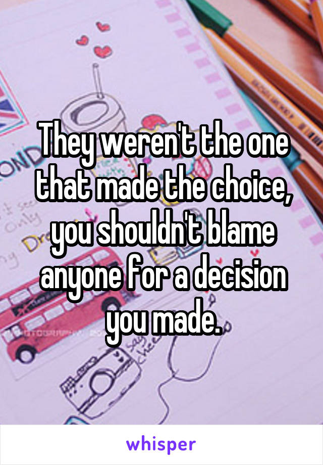 They weren't the one that made the choice, you shouldn't blame anyone for a decision you made.