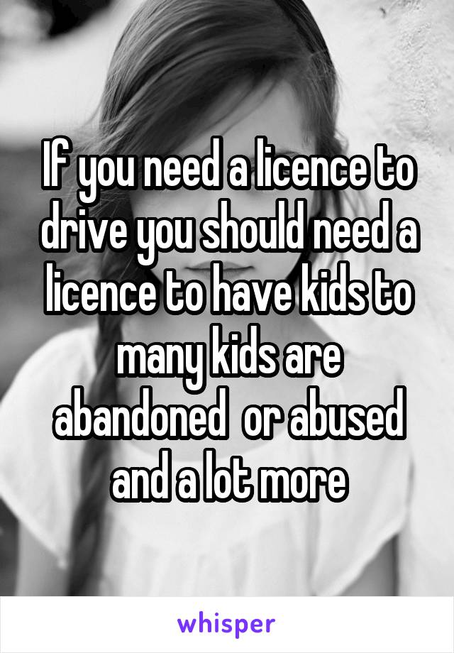 If you need a licence to drive you should need a licence to have kids to many kids are abandoned  or abused and a lot more