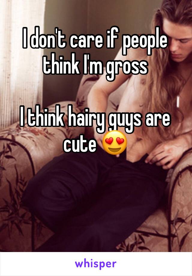 I don't care if people think I'm gross 

I think hairy guys are cute 😍