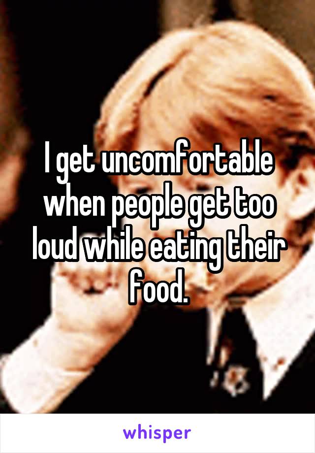 I get uncomfortable when people get too loud while eating their food.