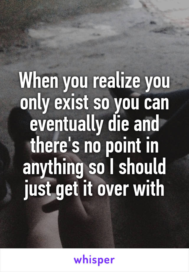 When you realize you only exist so you can eventually die and there's no point in anything so I should just get it over with