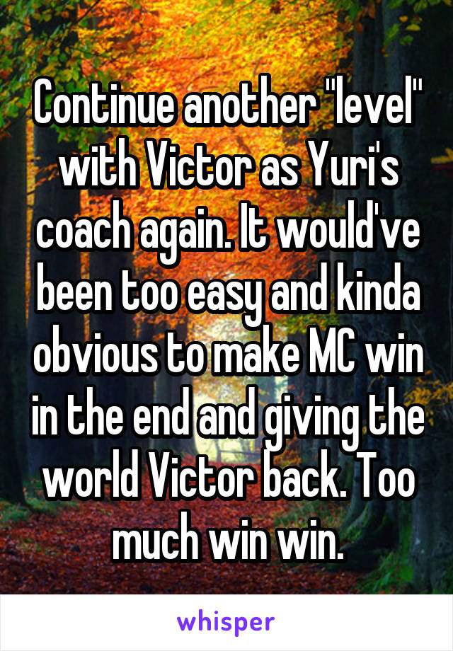 Continue another "level" with Victor as Yuri's coach again. It would've been too easy and kinda obvious to make MC win in the end and giving the world Victor back. Too much win win.