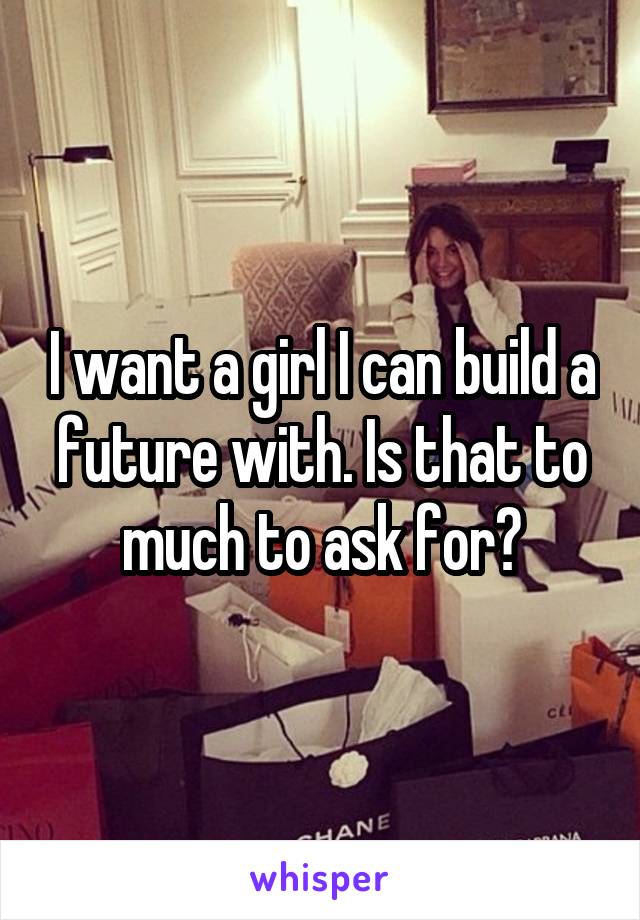 I want a girl I can build a future with. Is that to much to ask for?