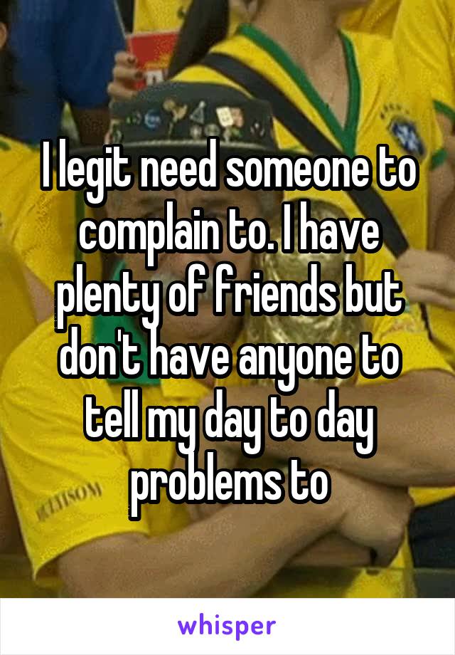 I legit need someone to complain to. I have plenty of friends but don't have anyone to tell my day to day problems to