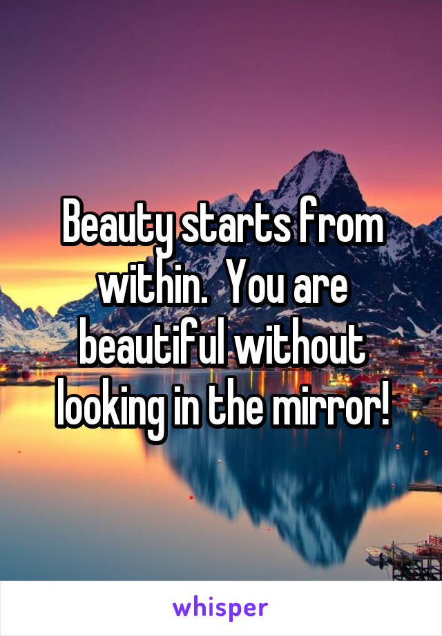 Beauty starts from within.  You are beautiful without looking in the mirror!