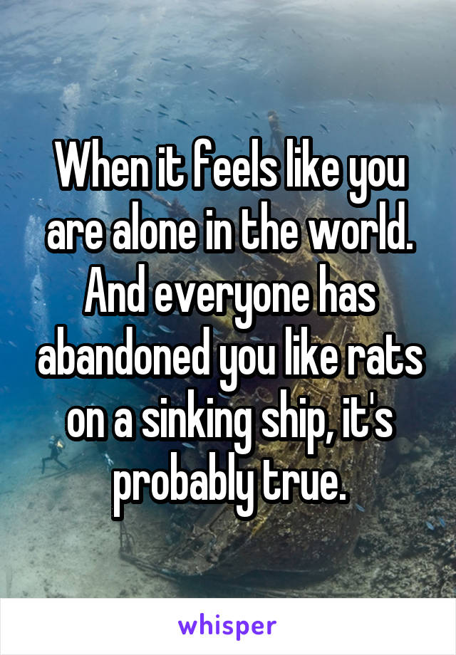 When it feels like you are alone in the world. And everyone has abandoned you like rats on a sinking ship, it's probably true.