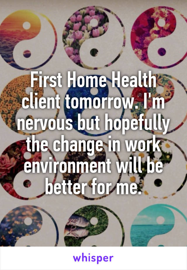 First Home Health client tomorrow. I'm nervous but hopefully the change in work environment will be better for me.