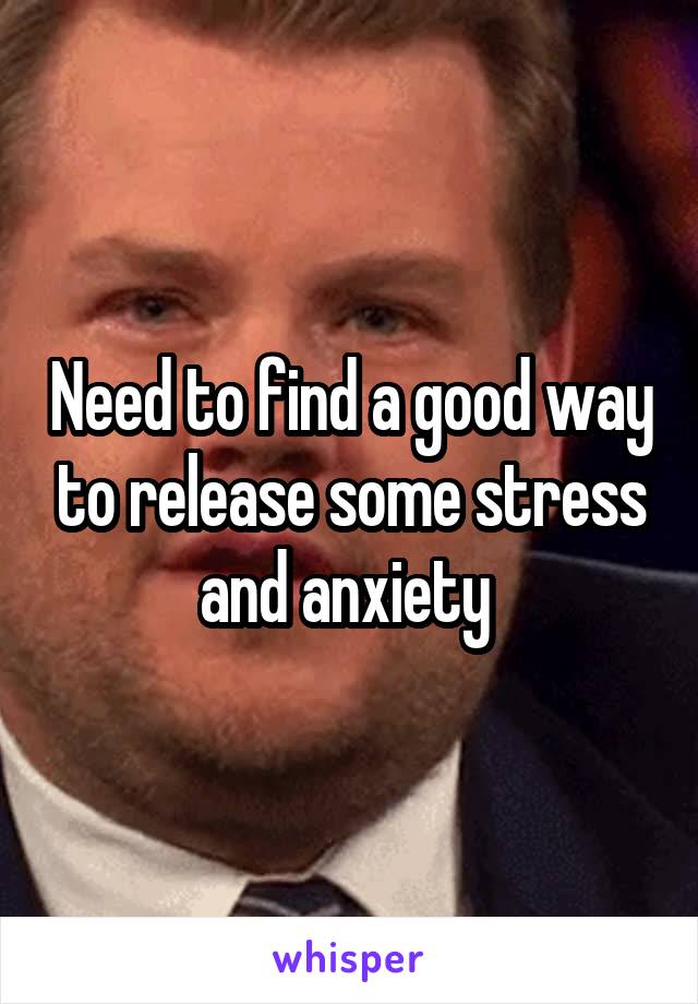 Need to find a good way to release some stress and anxiety 