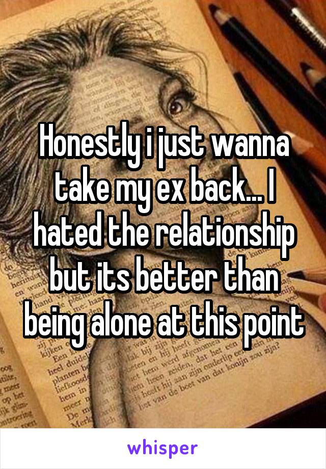 Honestly i just wanna take my ex back... I hated the relationship but its better than being alone at this point