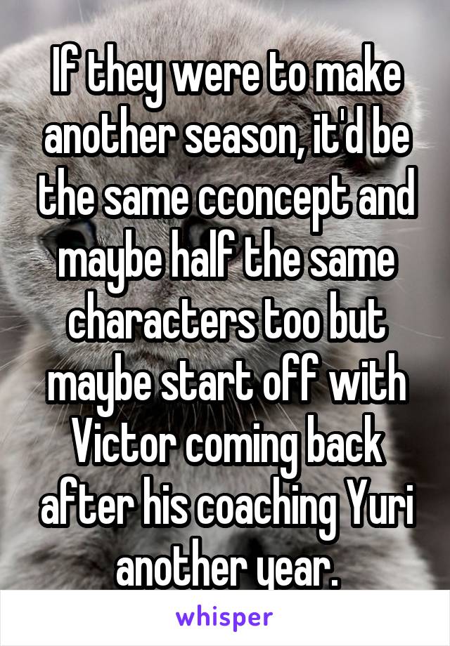 If they were to make another season, it'd be the same cconcept and maybe half the same characters too but maybe start off with Victor coming back after his coaching Yuri another year.