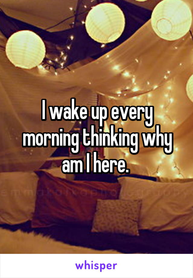 I wake up every morning thinking why am I here. 