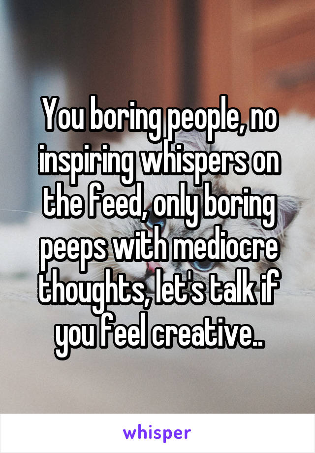 You boring people, no inspiring whispers on the feed, only boring peeps with mediocre thoughts, let's talk if you feel creative..