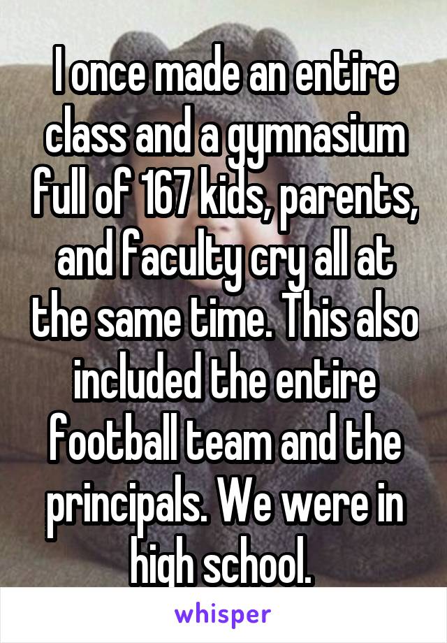 I once made an entire class and a gymnasium full of 167 kids, parents, and faculty cry all at the same time. This also included the entire football team and the principals. We were in high school. 