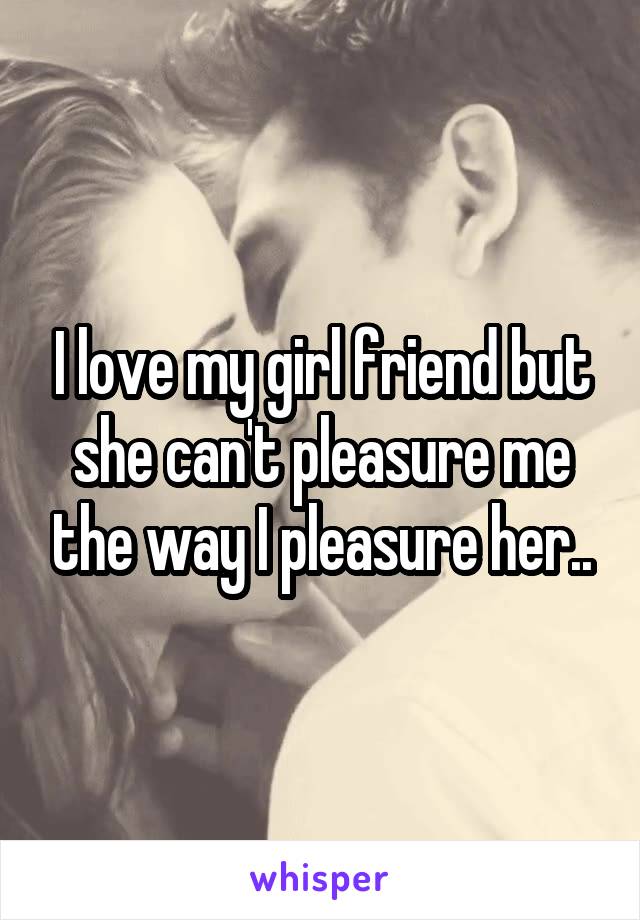 I love my girl friend but she can't pleasure me the way I pleasure her..