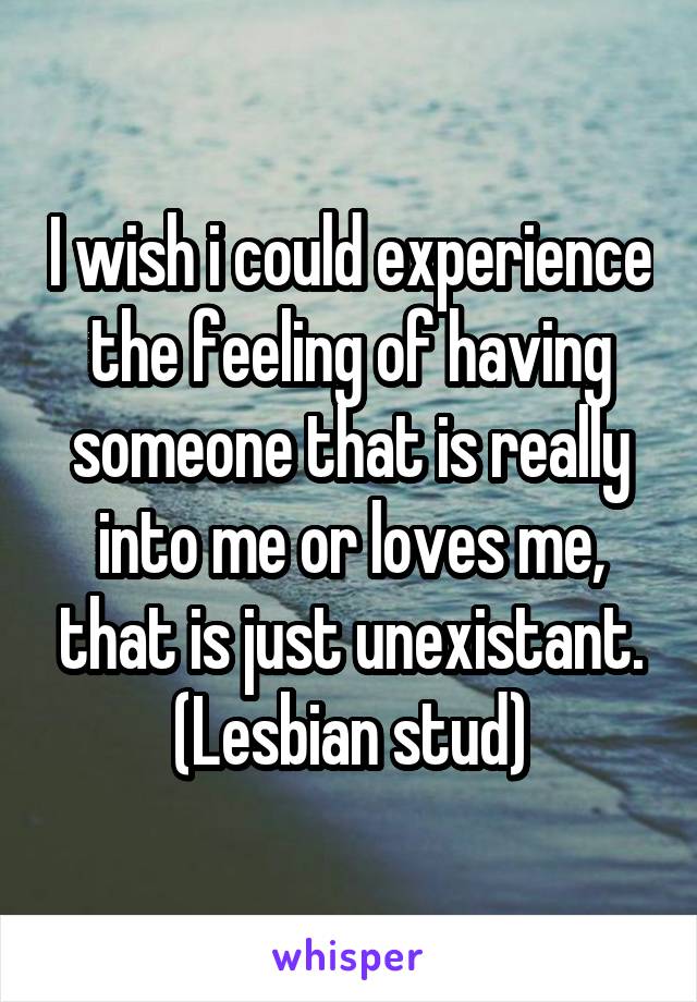 I wish i could experience the feeling of having someone that is really into me or loves me, that is just unexistant.
(Lesbian stud)