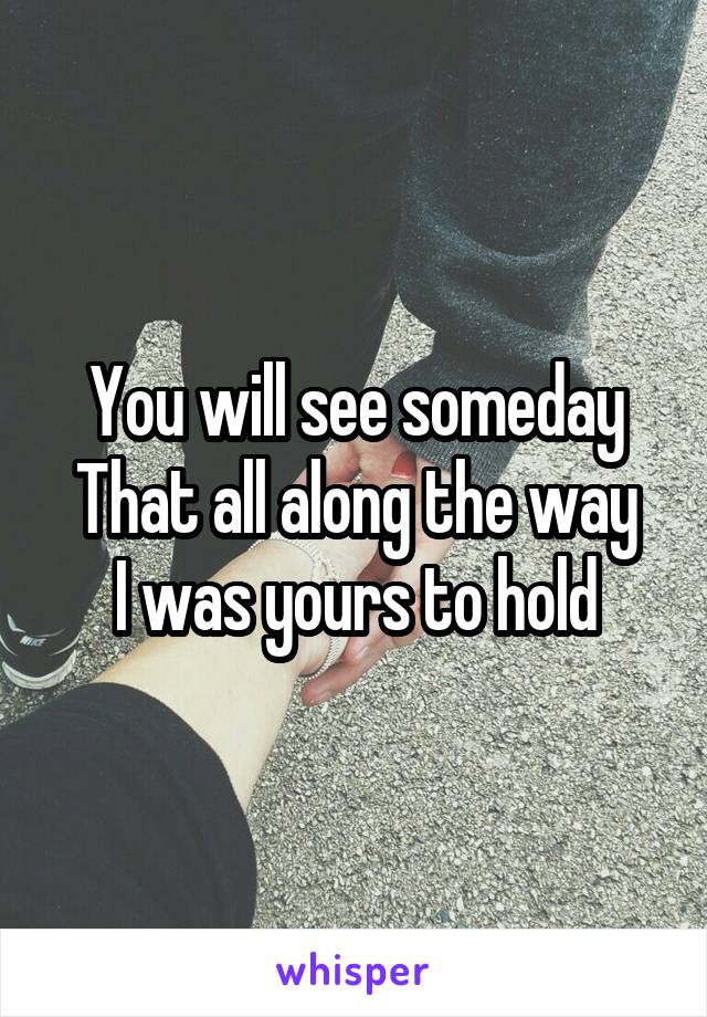 You will see someday
That all along the way
I was yours to hold