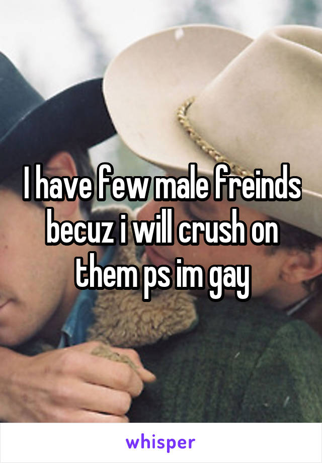 I have few male freinds becuz i will crush on them ps im gay