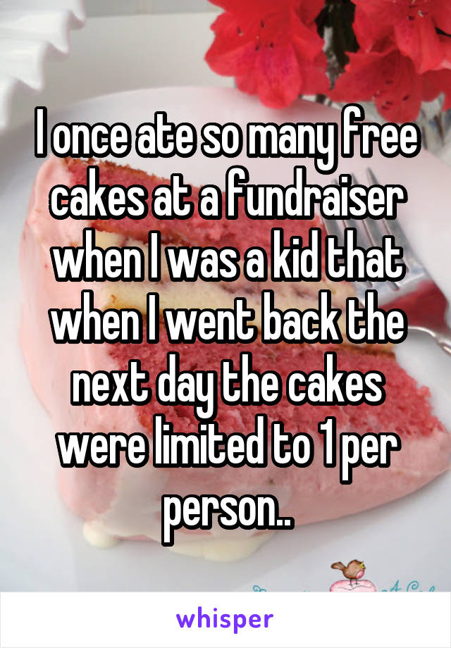 I once ate so many free cakes at a fundraiser when I was a kid that when I went back the next day the cakes were limited to 1 per person..