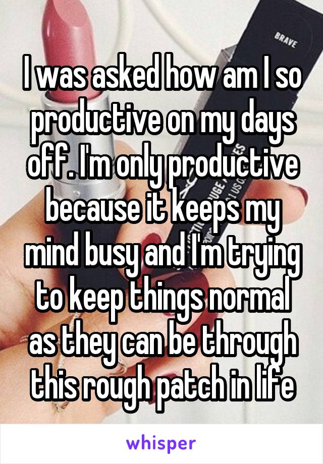 I was asked how am I so productive on my days off. I'm only productive because it keeps my mind busy and I'm trying to keep things normal as they can be through this rough patch in life