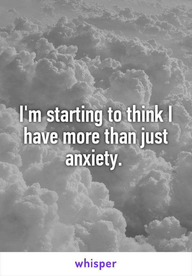 I'm starting to think I have more than just anxiety. 