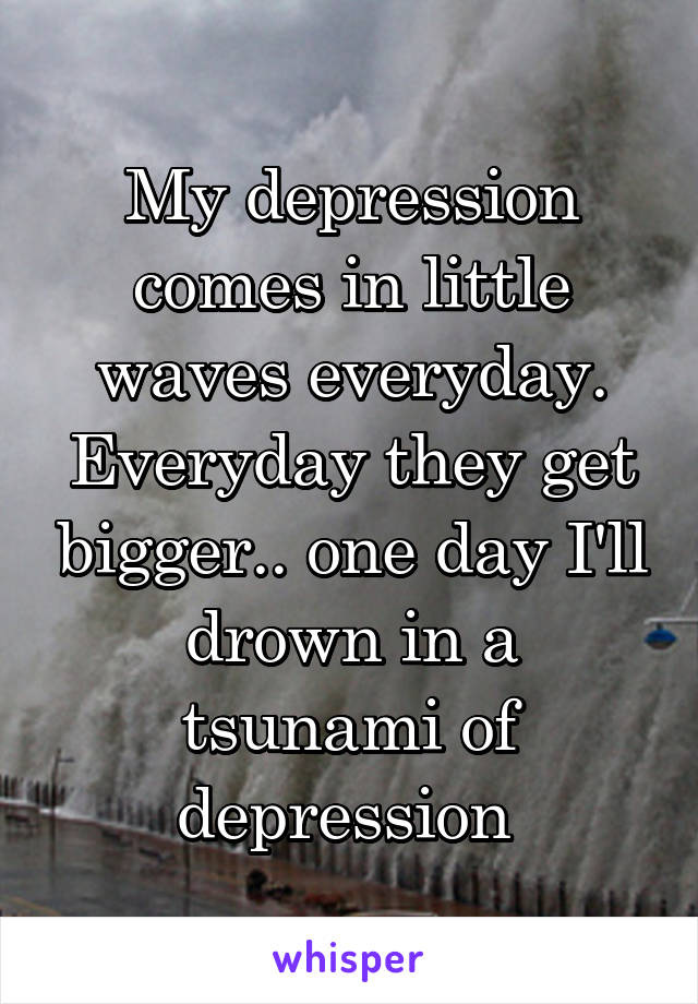 My depression comes in little waves everyday. Everyday they get bigger.. one day I'll drown in a tsunami of depression 