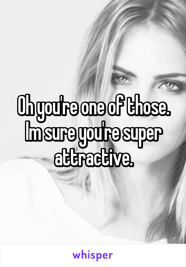 Oh you're one of those. Im sure you're super attractive.